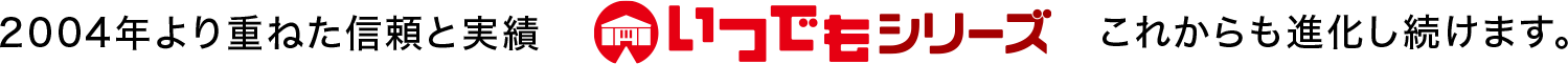 2004年より重ねた信頼と実績。いつでもシリーズは進化し続けます。